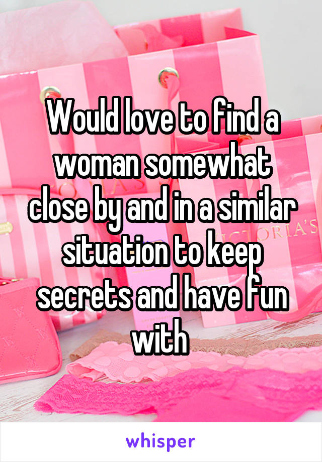 Would love to find a woman somewhat close by and in a similar situation to keep secrets and have fun with 