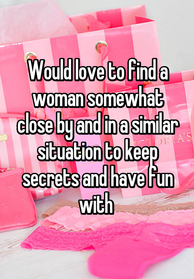 Would love to find a woman somewhat close by and in a similar situation to keep secrets and have fun with 