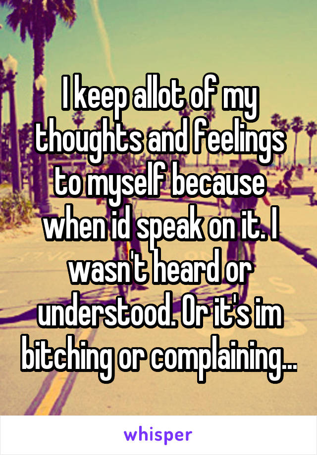 I keep allot of my thoughts and feelings to myself because when id speak on it. I wasn't heard or understood. Or it's im bitching or complaining...