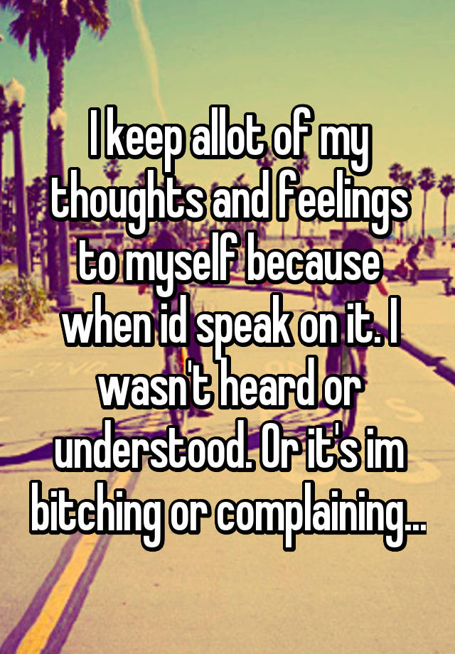 I keep allot of my thoughts and feelings to myself because when id speak on it. I wasn't heard or understood. Or it's im bitching or complaining...