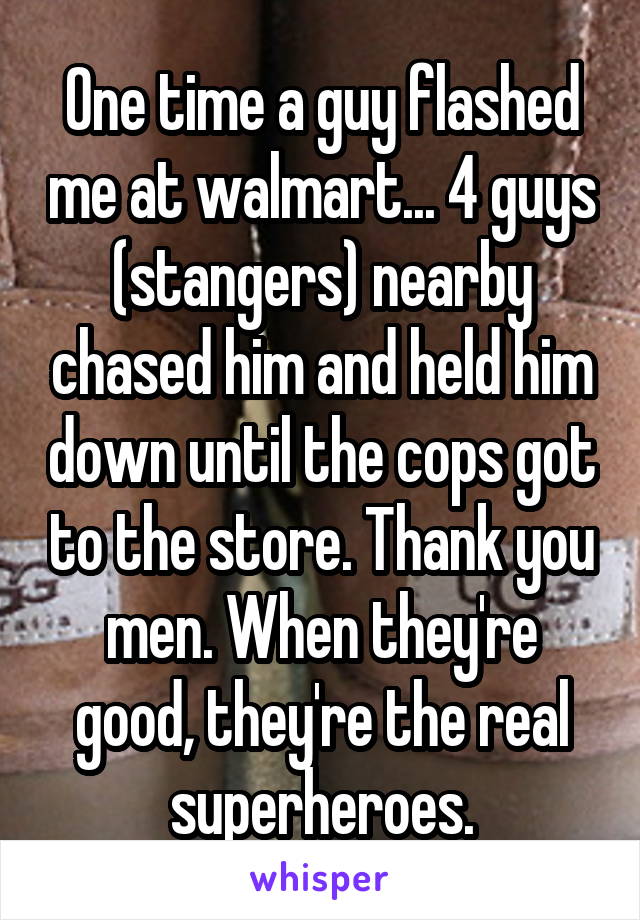 One time a guy flashed me at walmart... 4 guys (stangers) nearby chased him and held him down until the cops got to the store. Thank you men. When they're good, they're the real superheroes.