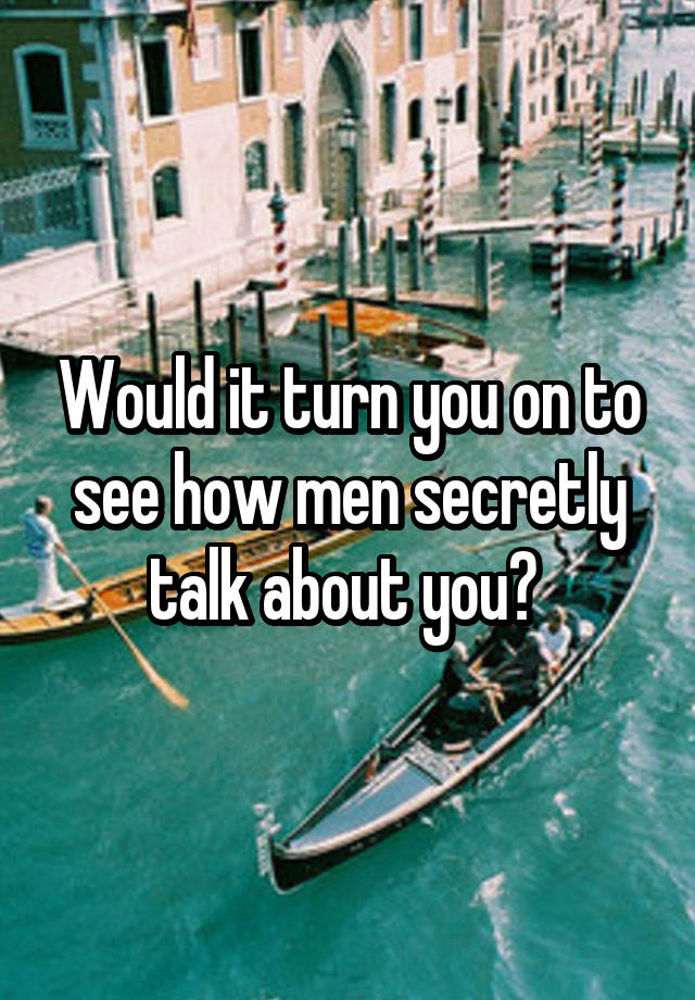 Would it turn you on to see how men secretly talk about you? 