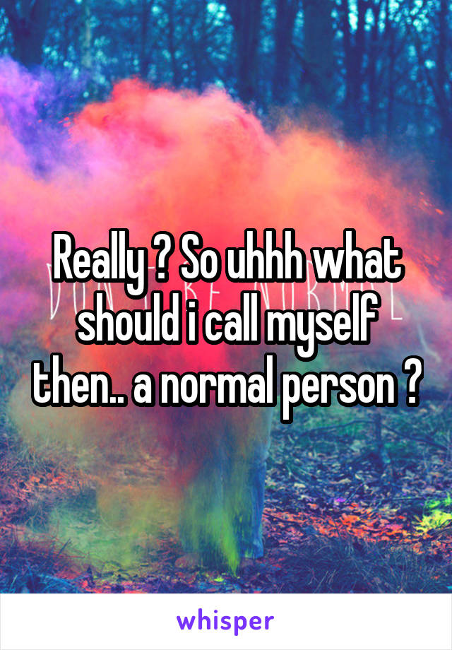 Really ? So uhhh what should i call myself then.. a normal person ?
