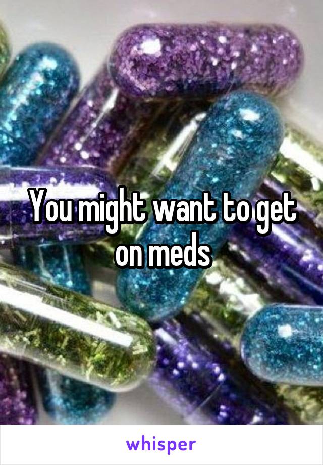 You might want to get on meds