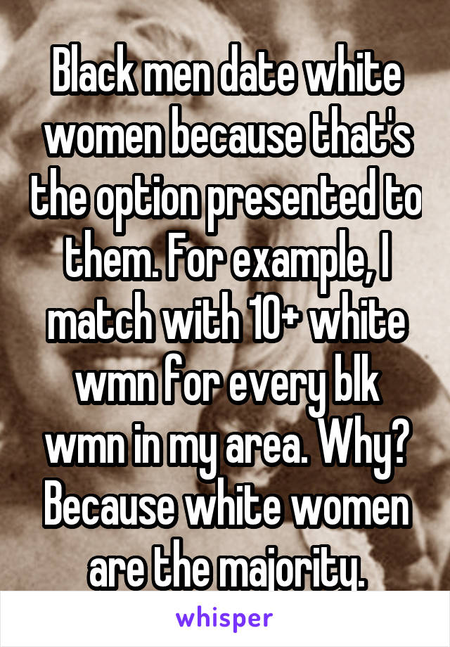 Black men date white women because that's the option presented to them. For example, I match with 10+ white wmn for every blk wmn in my area. Why? Because white women are the majority.