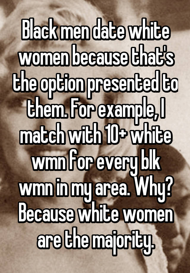 Black men date white women because that's the option presented to them. For example, I match with 10+ white wmn for every blk wmn in my area. Why? Because white women are the majority.