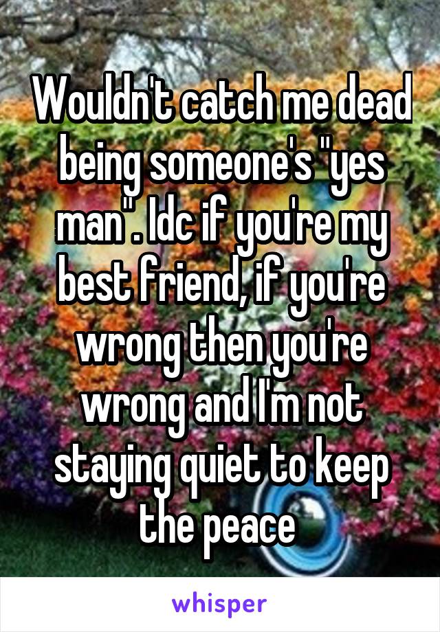 Wouldn't catch me dead being someone's "yes man". Idc if you're my best friend, if you're wrong then you're wrong and I'm not staying quiet to keep the peace 