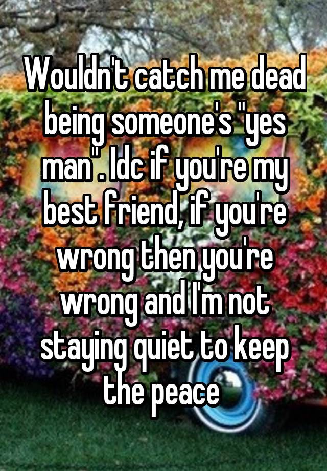 Wouldn't catch me dead being someone's "yes man". Idc if you're my best friend, if you're wrong then you're wrong and I'm not staying quiet to keep the peace 