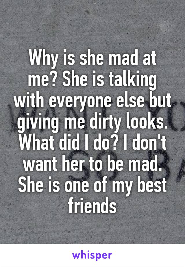 Why is she mad at me? She is talking with everyone else but giving me dirty looks. What did I do? I don't want her to be mad. She is one of my best friends