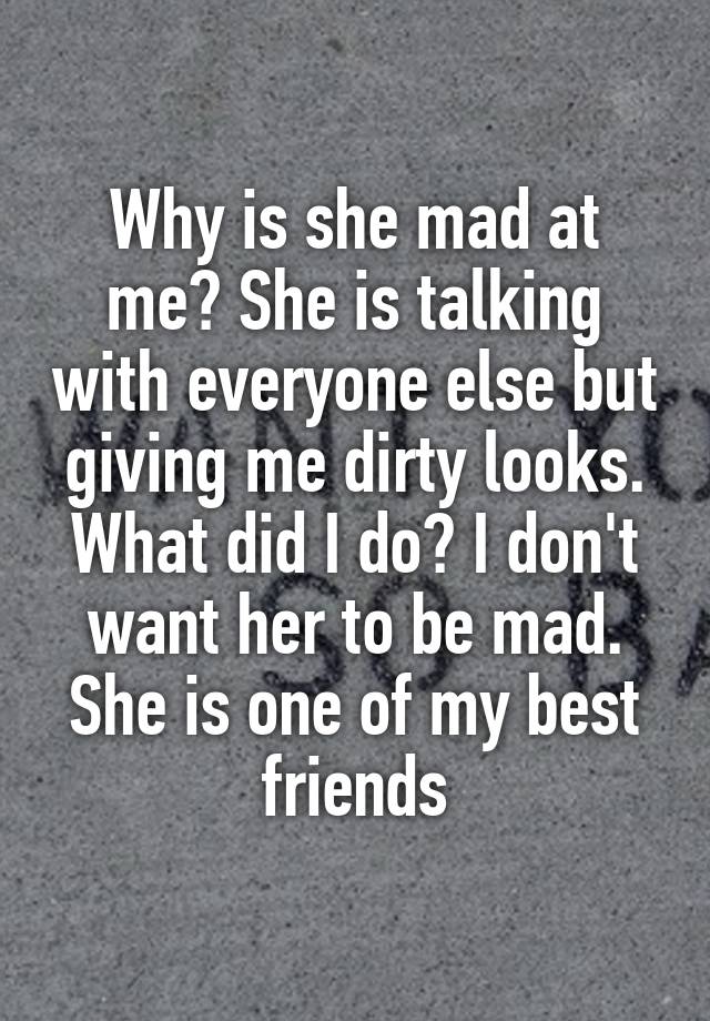 Why is she mad at me? She is talking with everyone else but giving me dirty looks. What did I do? I don't want her to be mad. She is one of my best friends