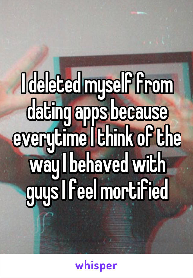 I deleted myself from dating apps because everytime I think of the way I behaved with guys I feel mortified