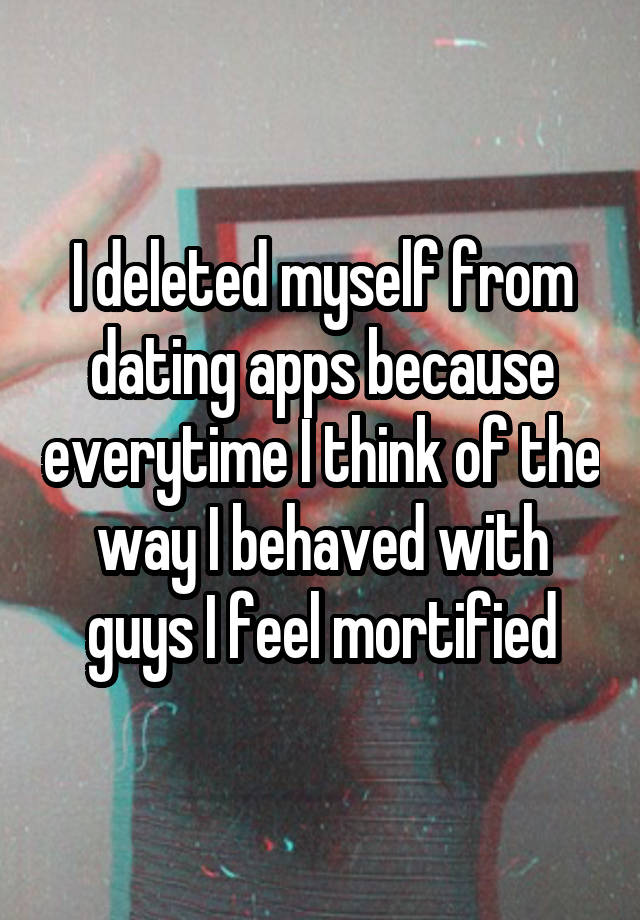 I deleted myself from dating apps because everytime I think of the way I behaved with guys I feel mortified