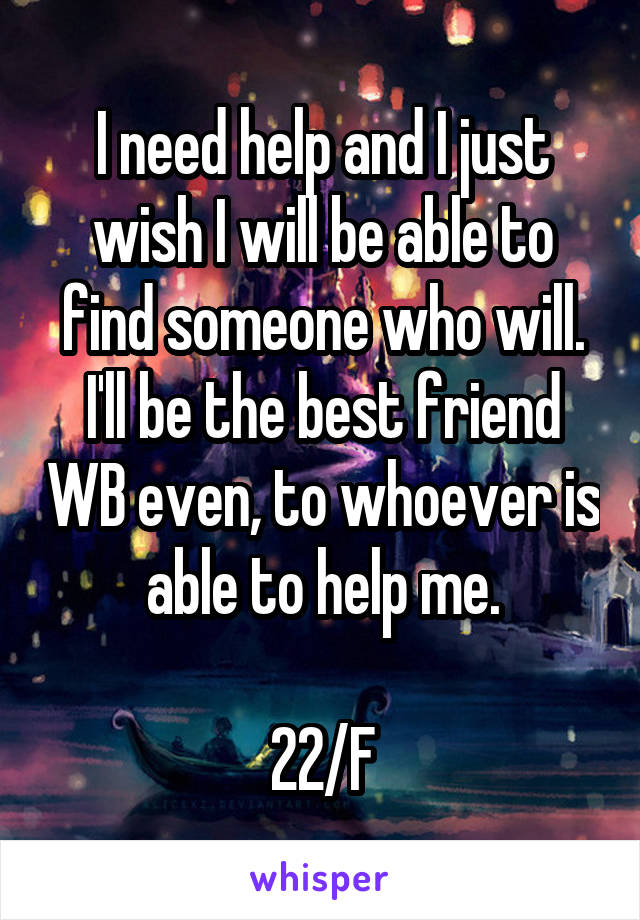 I need help and I just wish I will be able to find someone who will. I'll be the best friend WB even, to whoever is able to help me.

22/F