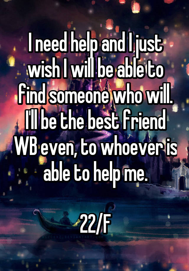 I need help and I just wish I will be able to find someone who will. I'll be the best friend WB even, to whoever is able to help me.

22/F