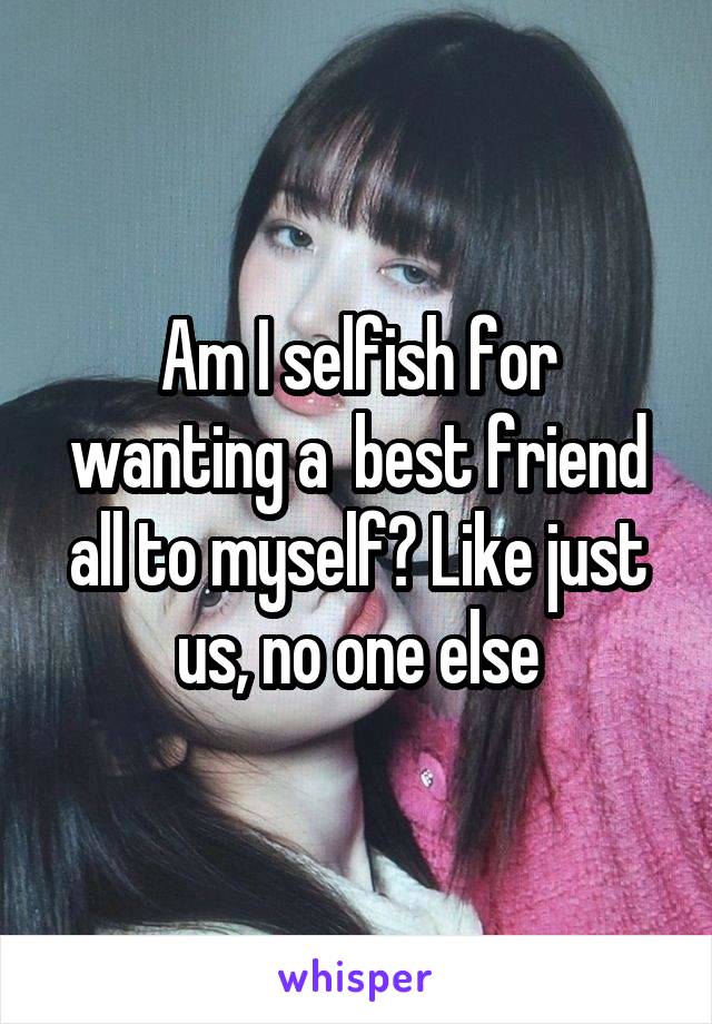 Am I selfish for wanting a  best friend all to myself? Like just us, no one else