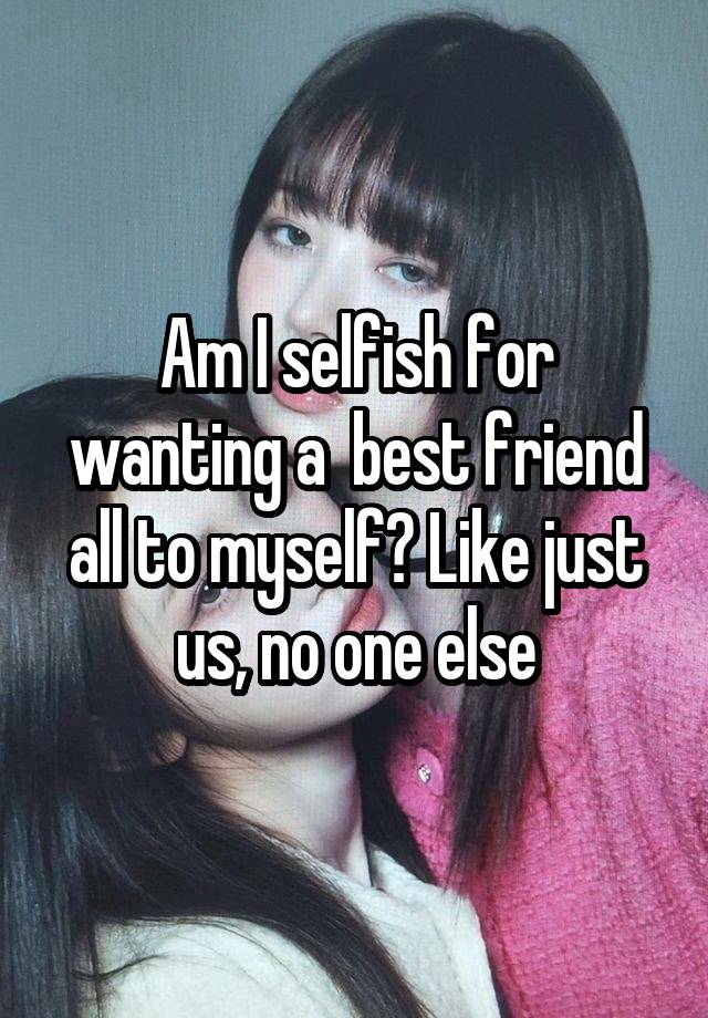 Am I selfish for wanting a  best friend all to myself? Like just us, no one else