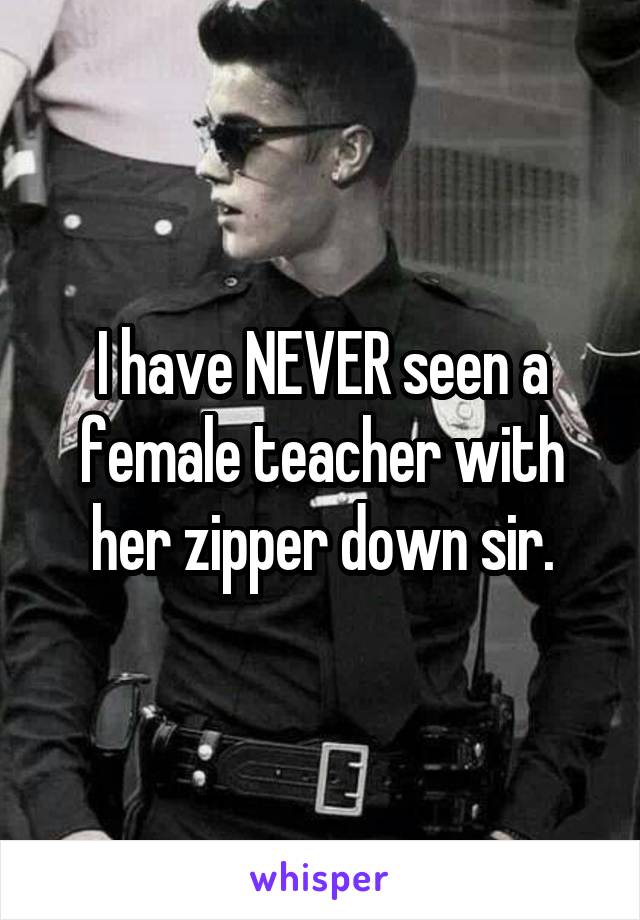 I have NEVER seen a female teacher with her zipper down sir.