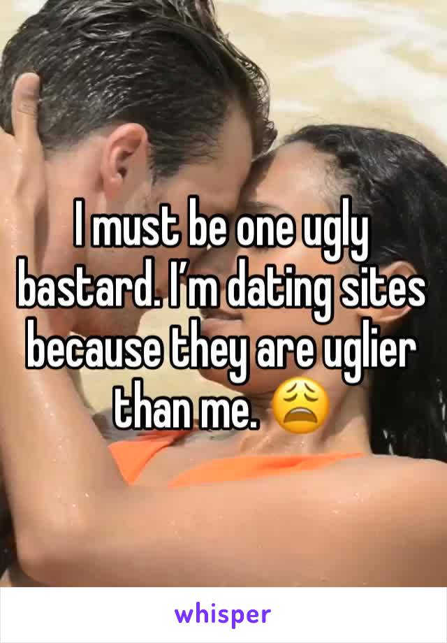 I must be one ugly bastard. I’m dating sites because they are uglier than me. 😩