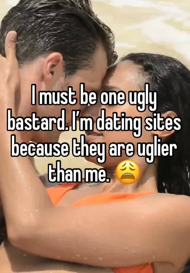 I must be one ugly bastard. I’m dating sites because they are uglier than me. 😩