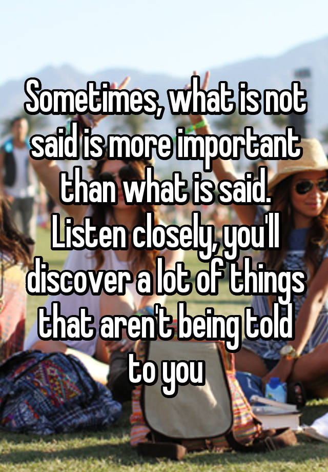 Sometimes, what is not said is more important than what is said. Listen closely, you'll discover a lot of things that aren't being told to you