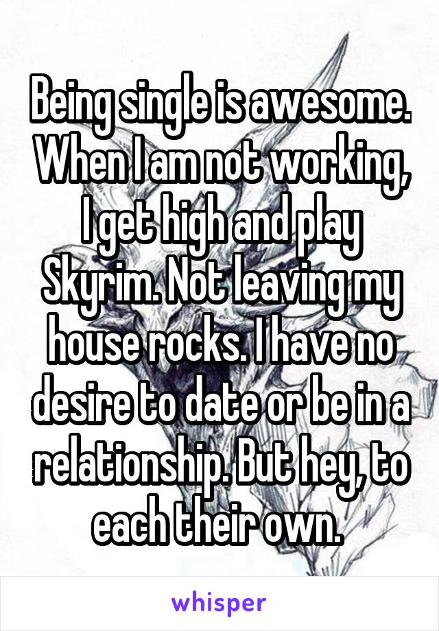 Being single is awesome. When I am not working, I get high and play Skyrim. Not leaving my house rocks. I have no desire to date or be in a relationship. But hey, to each their own. 