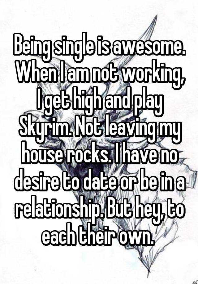 Being single is awesome. When I am not working, I get high and play Skyrim. Not leaving my house rocks. I have no desire to date or be in a relationship. But hey, to each their own. 