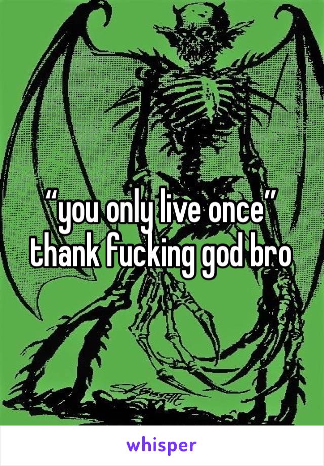 “you only live once”
thank fucking god bro