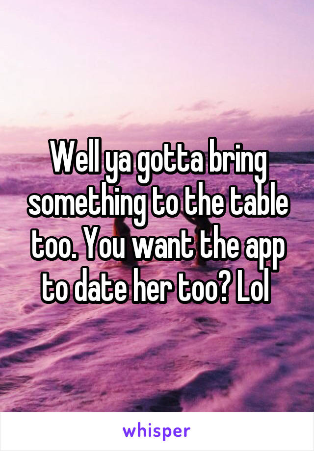 Well ya gotta bring something to the table too. You want the app to date her too? Lol 