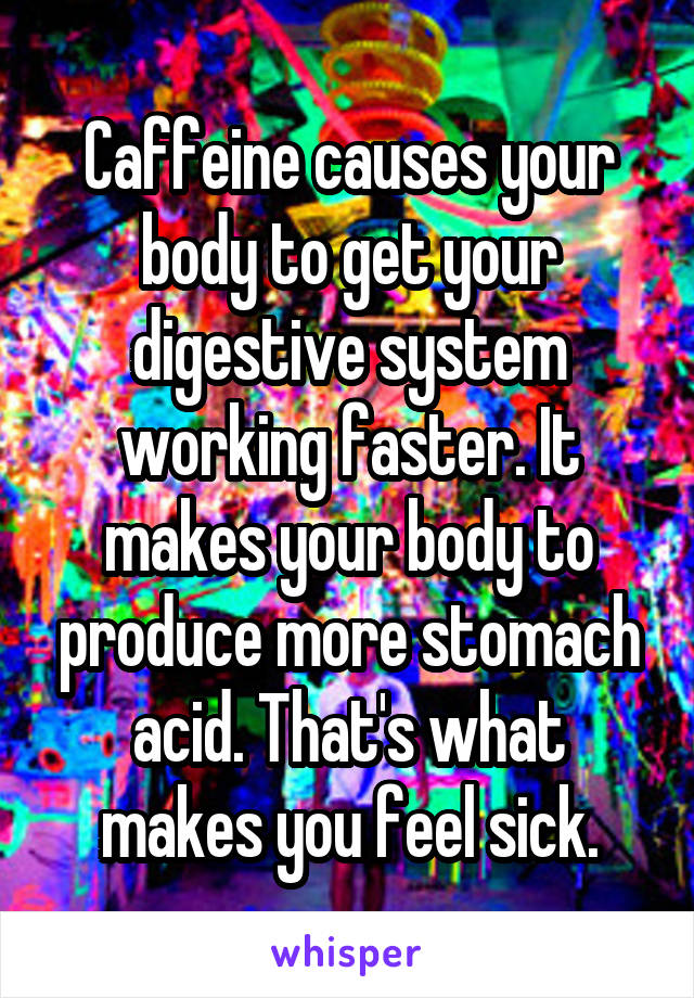 Caffeine causes your body to get your digestive system working faster. It makes your body to produce more stomach acid. That's what makes you feel sick.