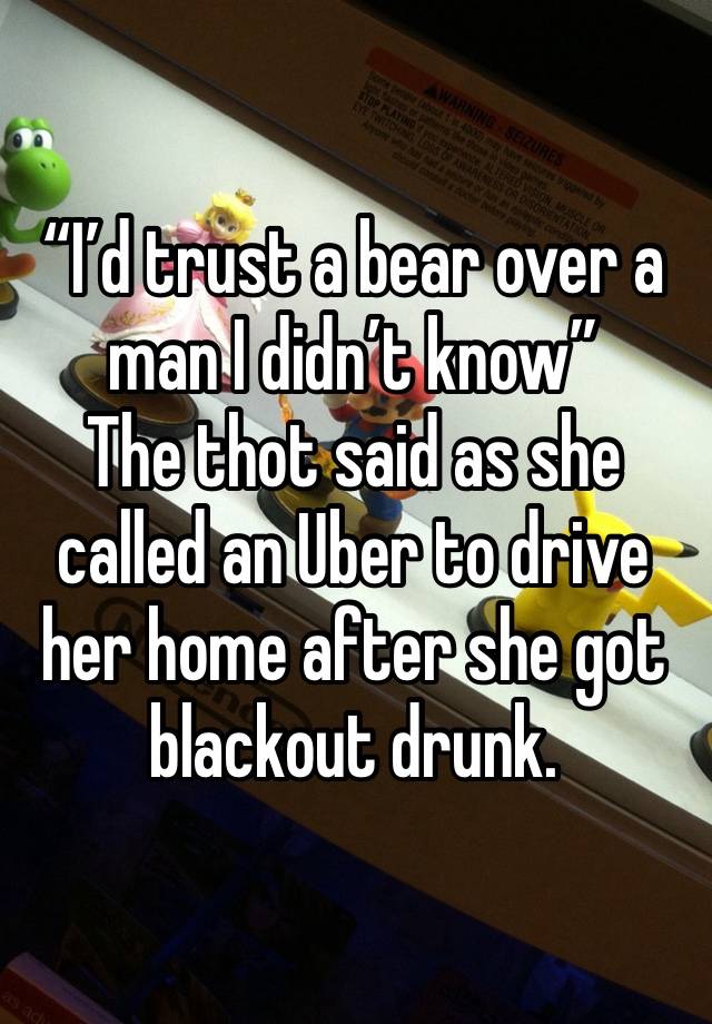 “I’d trust a bear over a man I didn’t know”
The thot said as she called an Uber to drive her home after she got blackout drunk.