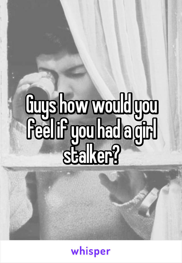 Guys how would you feel if you had a girl stalker?