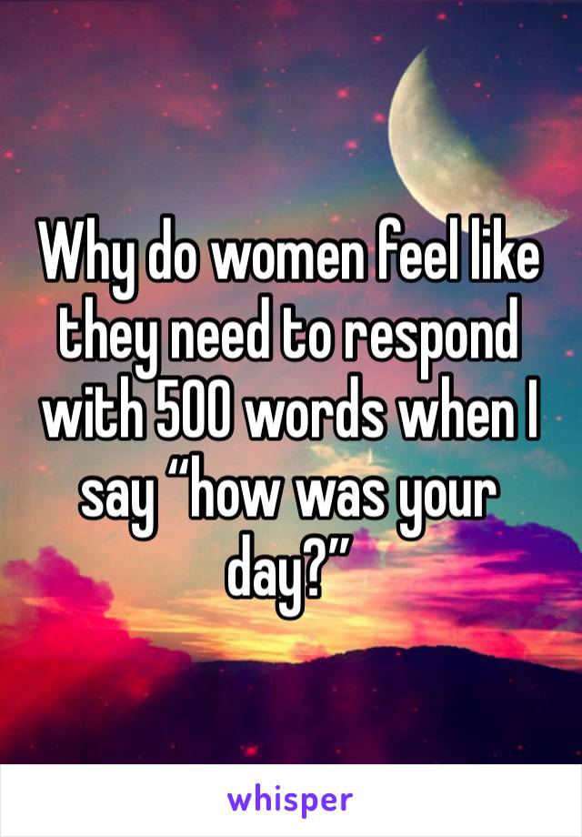 Why do women feel like they need to respond with 500 words when I say “how was your day?”