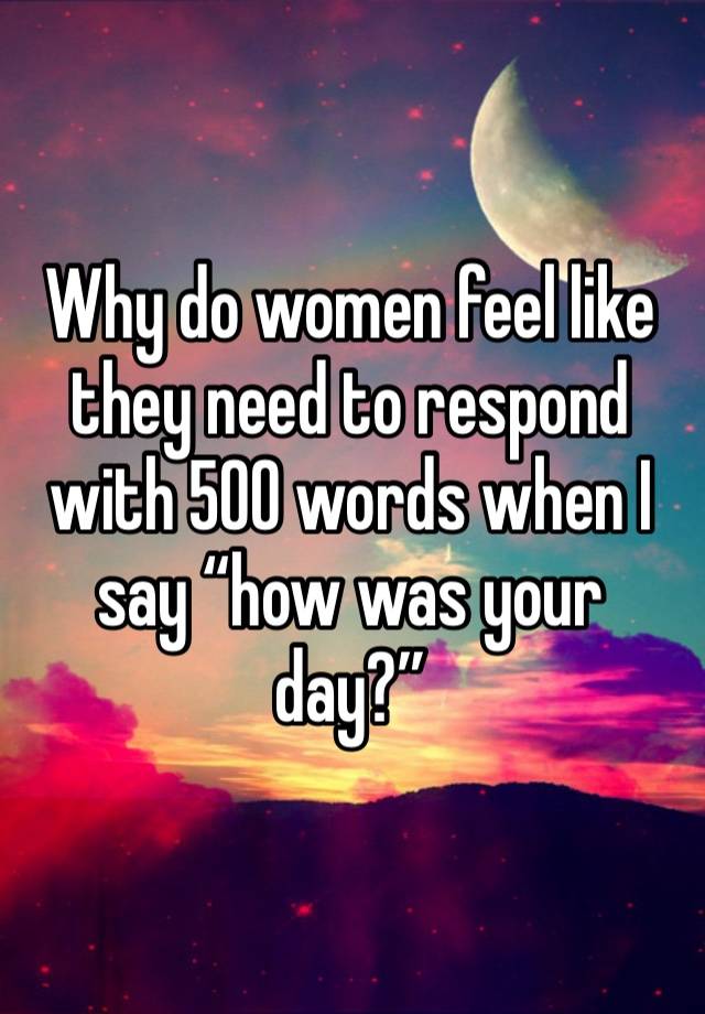 Why do women feel like they need to respond with 500 words when I say “how was your day?”