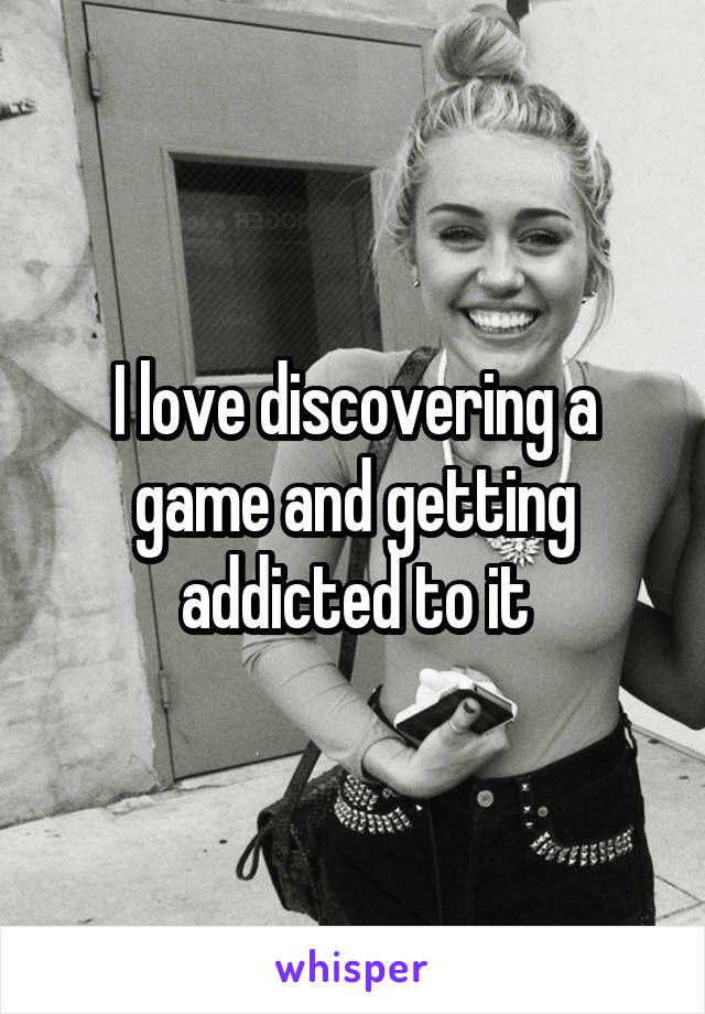 I love discovering a game and getting addicted to it