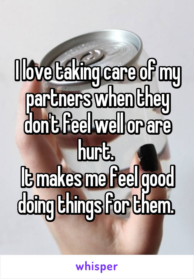 I love taking care of my partners when they don't feel well or are hurt. 
It makes me feel good doing things for them. 