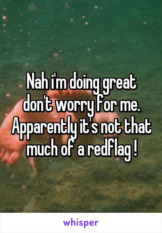 Nah i'm doing great don't worry for me. Apparently it's not that much of a redflag !