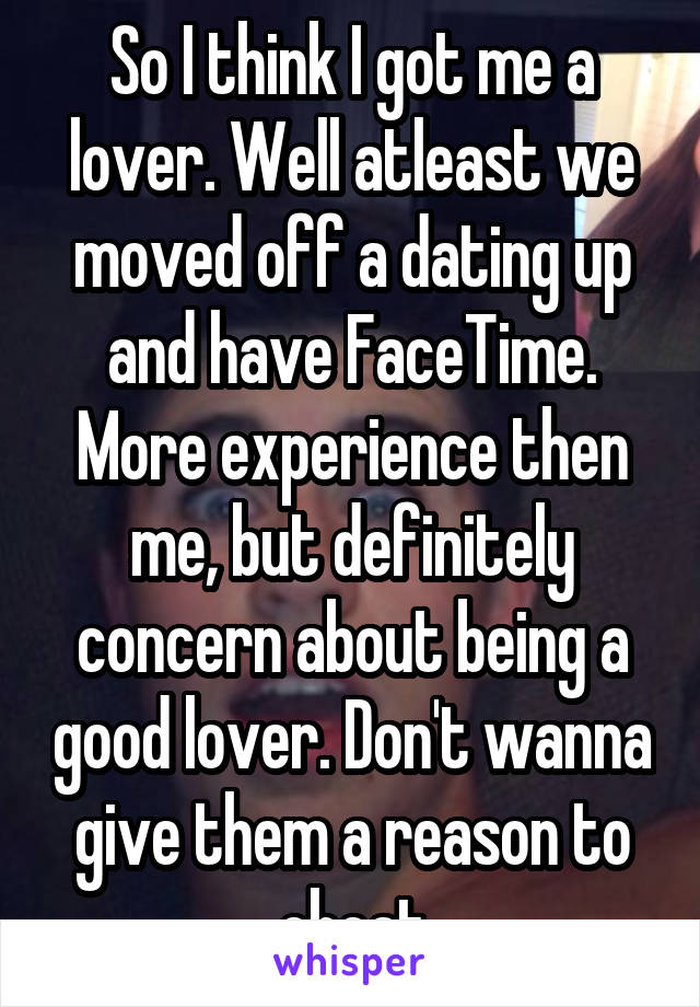 So I think I got me a lover. Well atleast we moved off a dating up and have FaceTime. More experience then me, but definitely concern about being a good lover. Don't wanna give them a reason to cheat