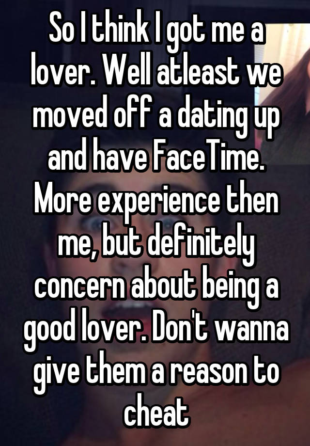 So I think I got me a lover. Well atleast we moved off a dating up and have FaceTime. More experience then me, but definitely concern about being a good lover. Don't wanna give them a reason to cheat