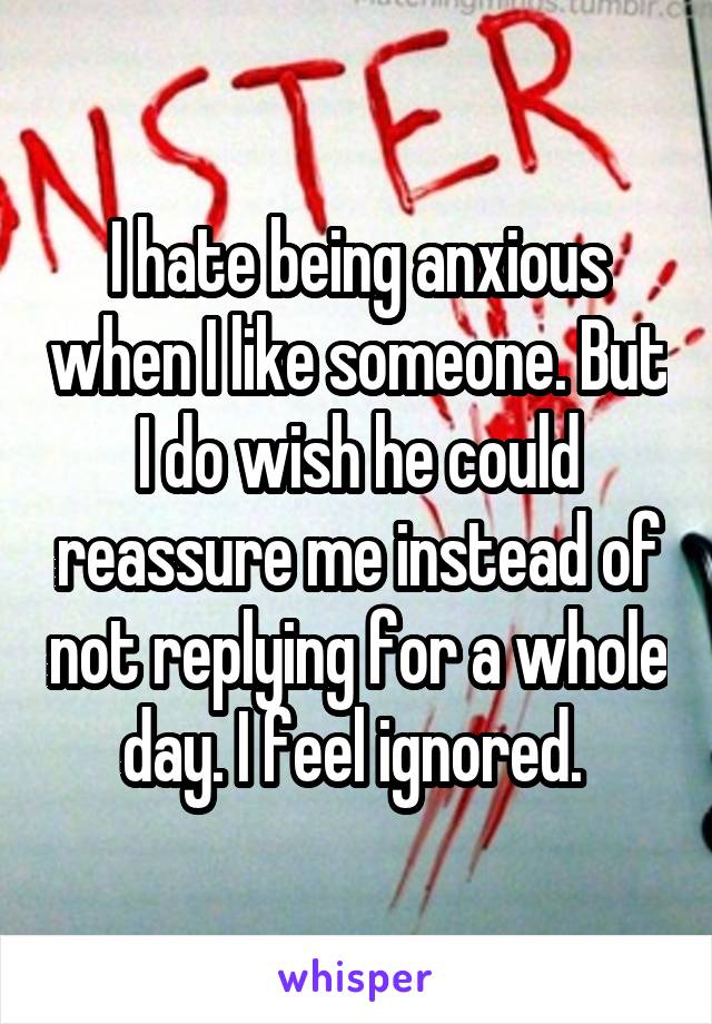 I hate being anxious when I like someone. But I do wish he could reassure me instead of not replying for a whole day. I feel ignored. 