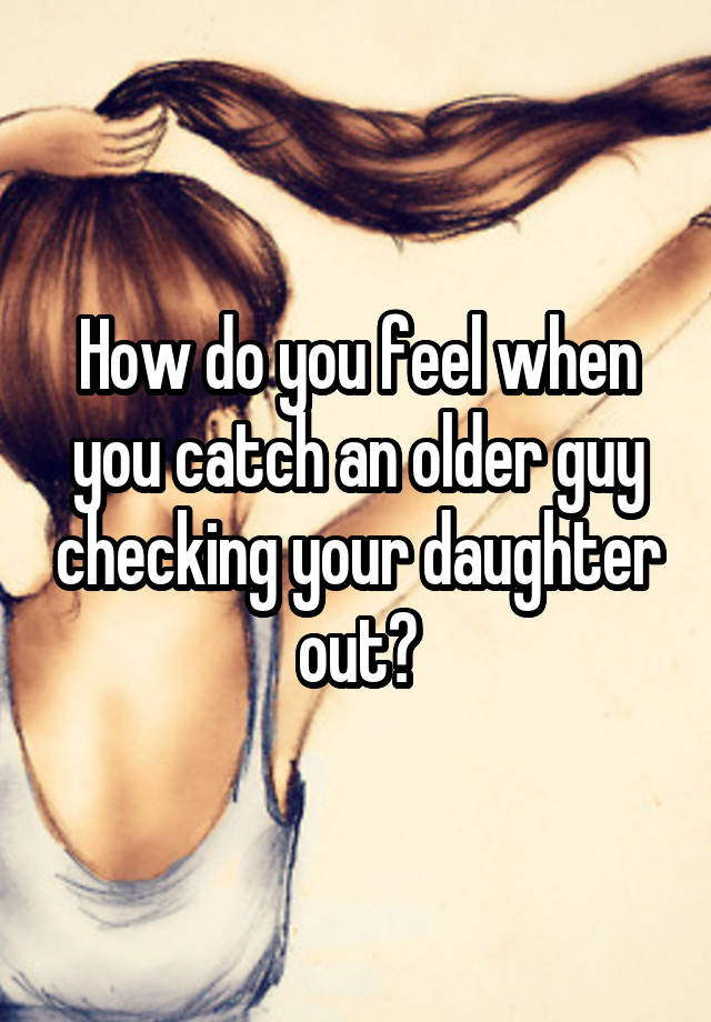 How do you feel when you catch an older guy checking your daughter out?