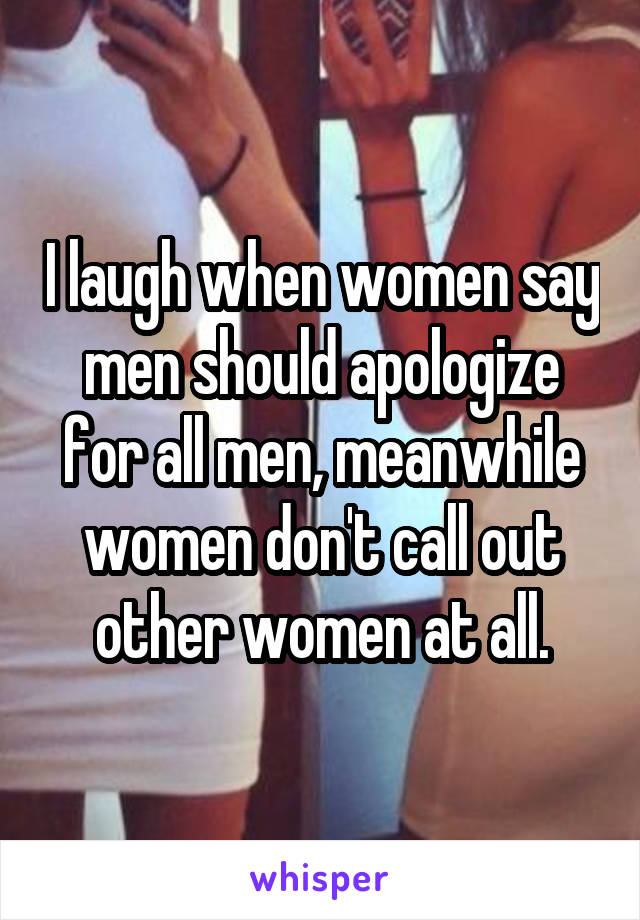 I laugh when women say men should apologize for all men, meanwhile women don't call out other women at all.