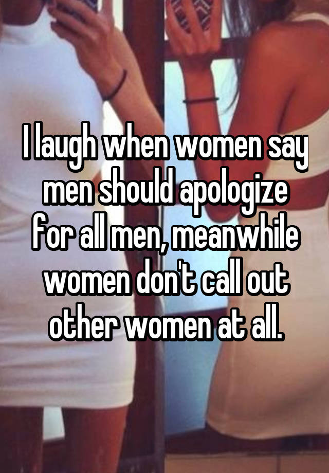 I laugh when women say men should apologize for all men, meanwhile women don't call out other women at all.