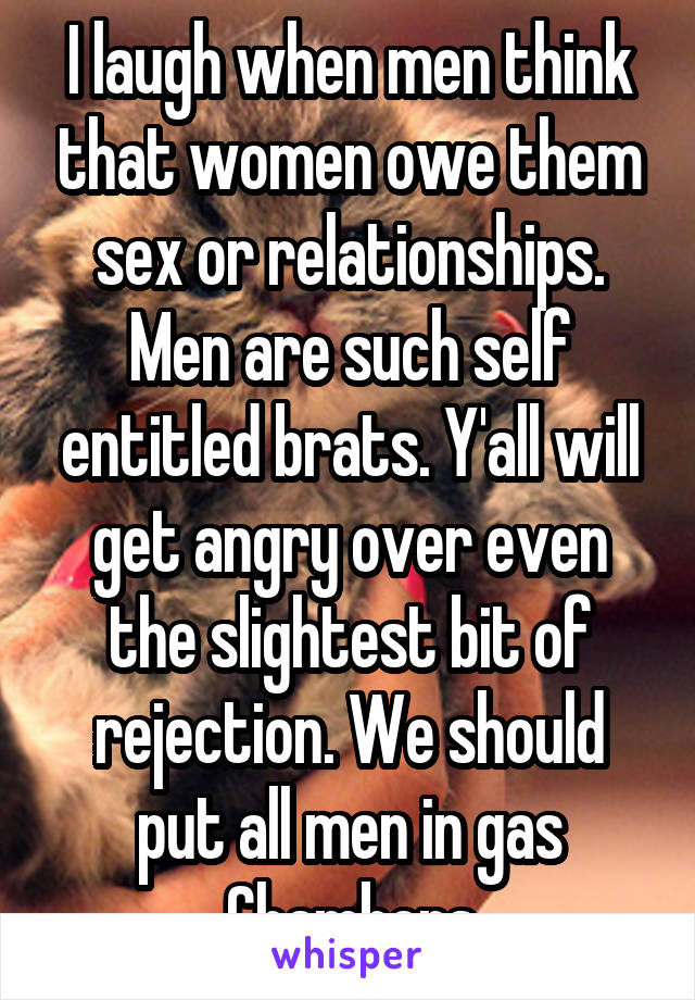 I laugh when men think that women owe them sex or relationships. Men are such self entitled brats. Y'all will get angry over even the slightest bit of rejection. We should put all men in gas Chambers