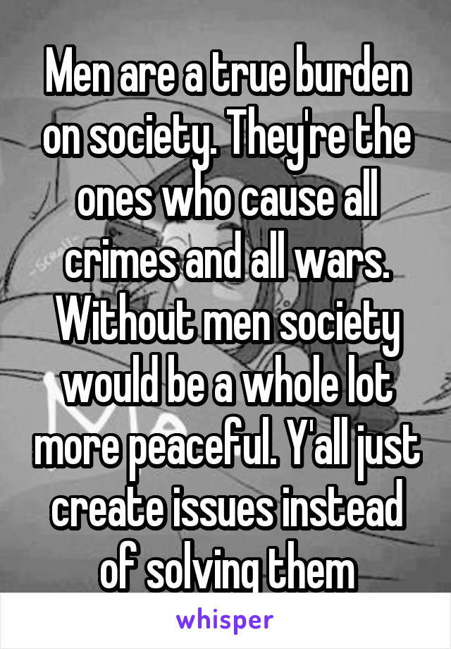Men are a true burden on society. They're the ones who cause all crimes and all wars. Without men society would be a whole lot more peaceful. Y'all just create issues instead of solving them