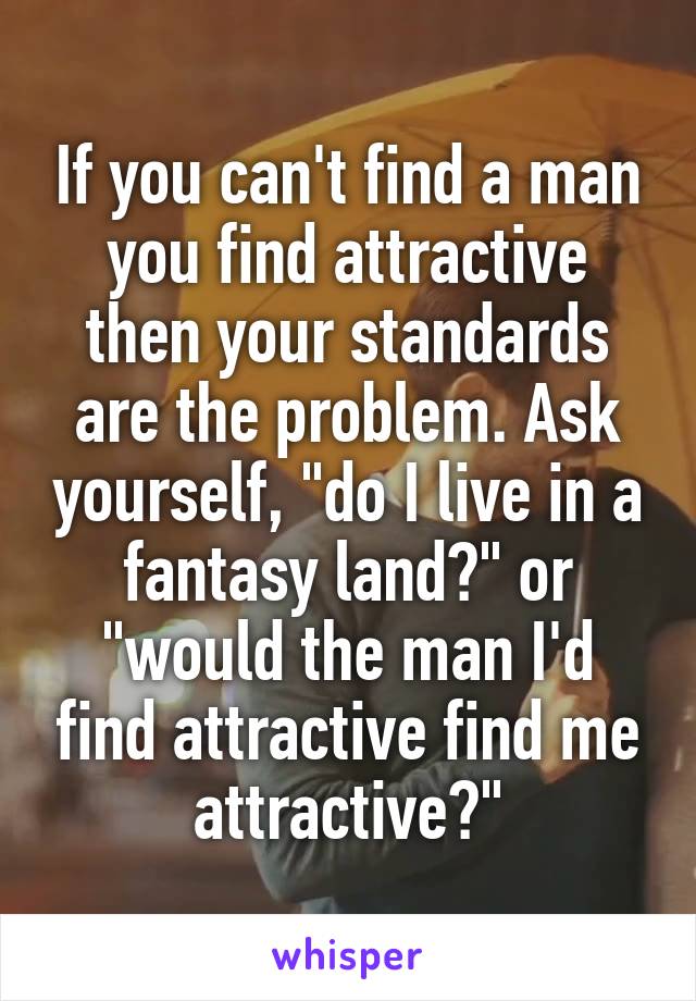 If you can't find a man you find attractive then your standards are the problem. Ask yourself, "do I live in a fantasy land?" or "would the man I'd find attractive find me attractive?"