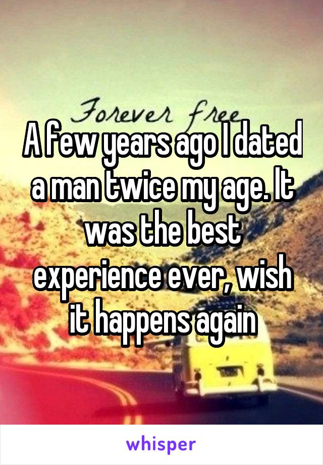 A few years ago I dated a man twice my age. It was the best experience ever, wish it happens again