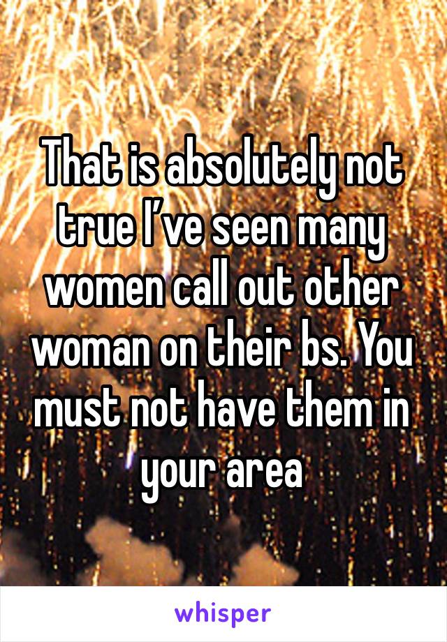 That is absolutely not true I’ve seen many women call out other woman on their bs. You must not have them in your area
