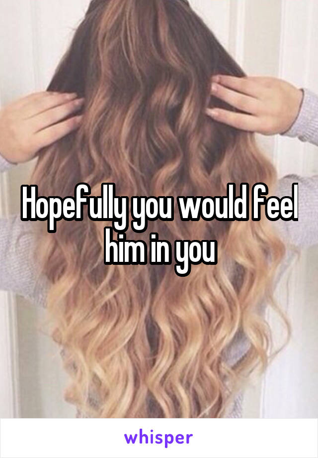 Hopefully you would feel him in you