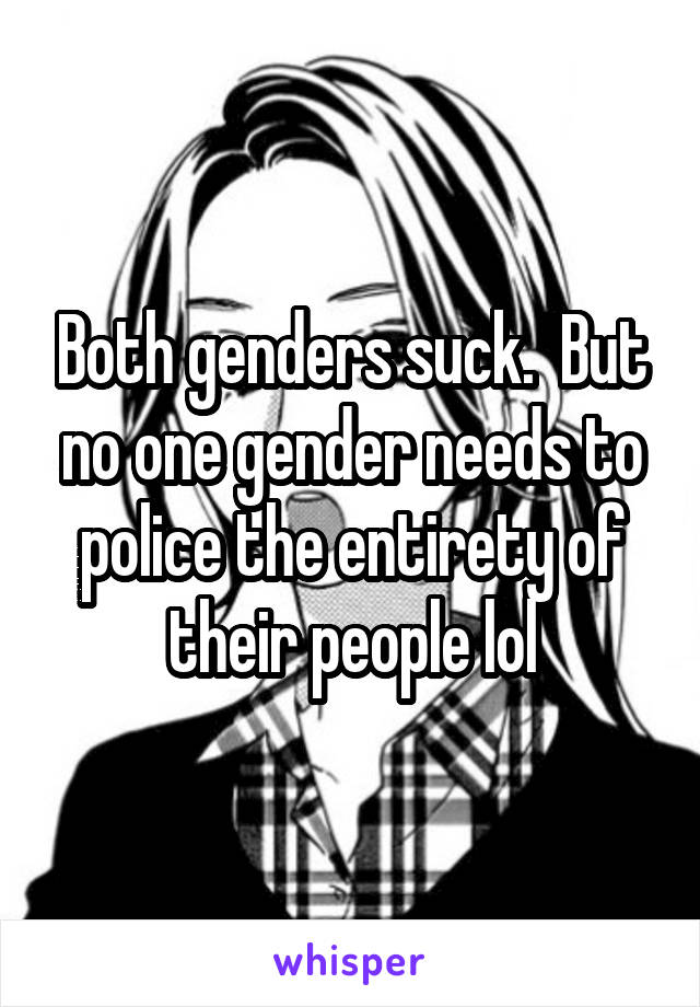 Both genders suck.  But no one gender needs to police the entirety of their people lol