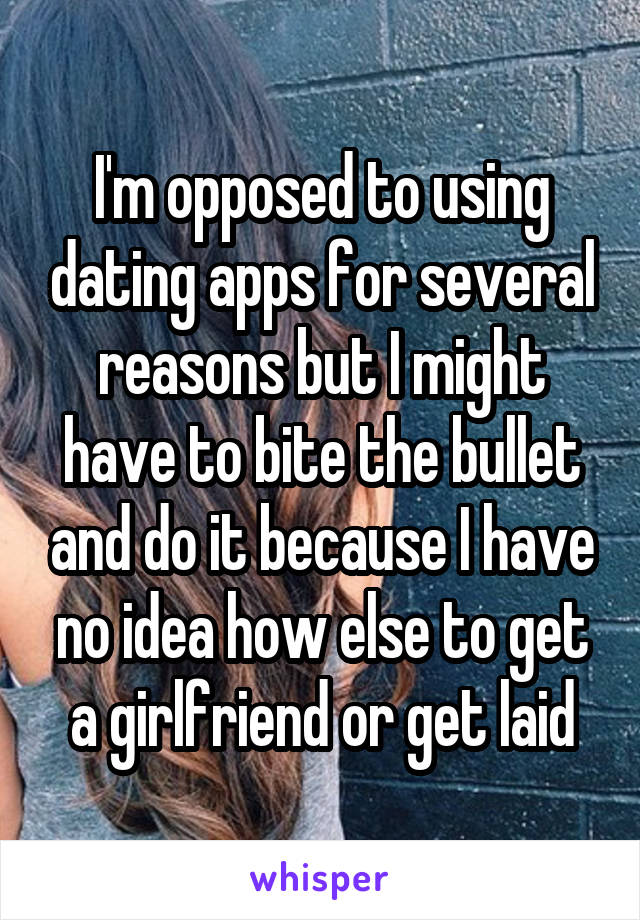 I'm opposed to using dating apps for several reasons but I might have to bite the bullet and do it because I have no idea how else to get a girlfriend or get laid